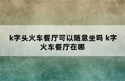 k字头火车餐厅可以随意坐吗 k字火车餐厅在哪